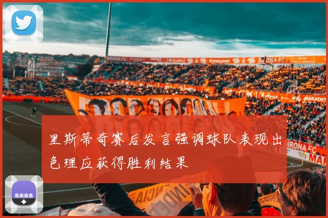 里斯蒂奇赛后发言强调球队表现出色理应获得胜利结果