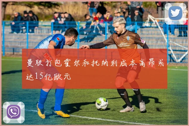 曼联打包霍尔和托纳利成本高昂或达15亿欧元