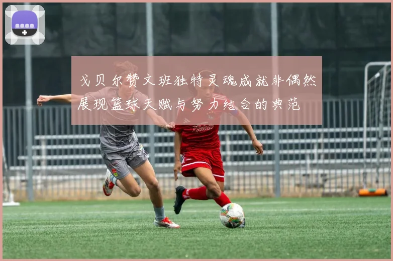 戈贝尔赞文班独特灵魂成就非偶然展现篮球天赋与努力结合的典范