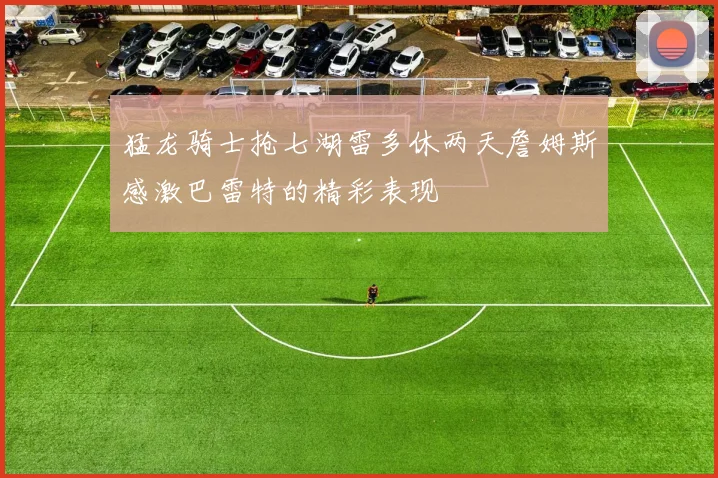 猛龙骑士抢七湖雷多休两天詹姆斯感激巴雷特的精彩表现
