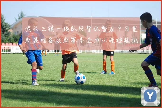 武汉三镇一线队短暂休整后今日重新集结备战新赛季全力以赴迎接挑战