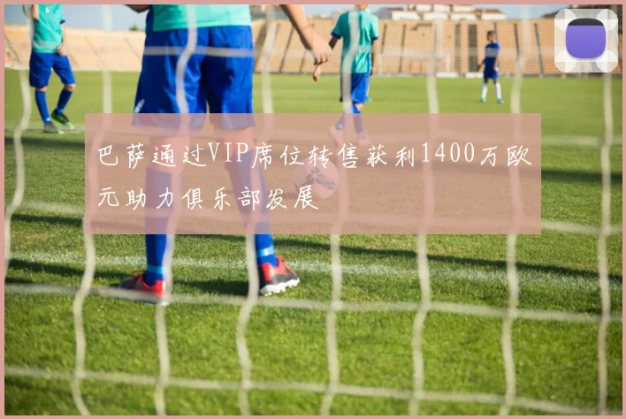 巴萨通过VIP席位转售获利1400万欧元助力俱乐部发展