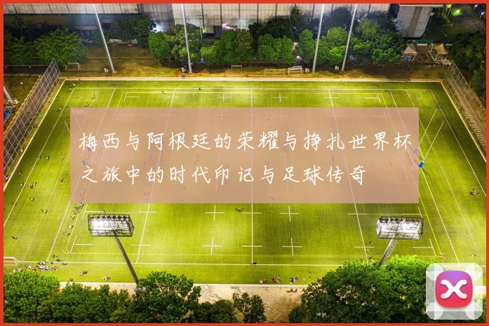 梅西与阿根廷的荣耀与挣扎世界杯之旅中的时代印记与足球传奇