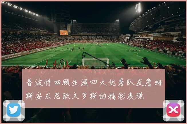 香波特回顾生涯四大优秀队友詹姆斯安东尼欧文罗斯的精彩表现