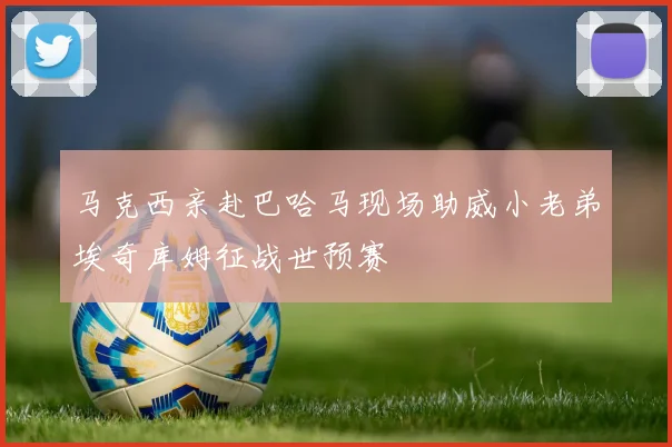 马克西亲赴巴哈马现场助威小老弟埃奇库姆征战世预赛