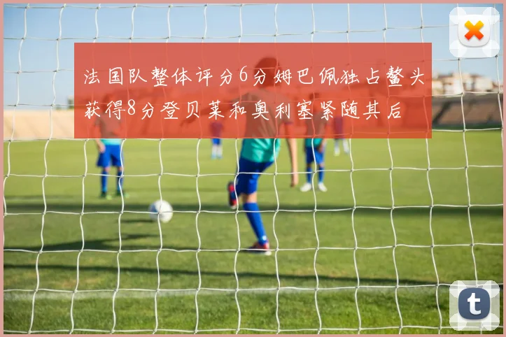法国队整体评分6分姆巴佩独占鳌头获得8分登贝莱和奥利塞紧随其后