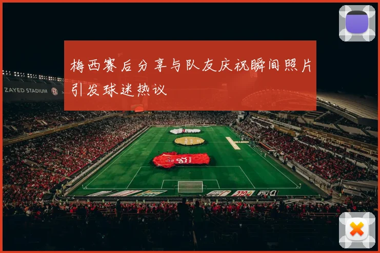梅西赛后分享与队友庆祝瞬间照片引发球迷热议