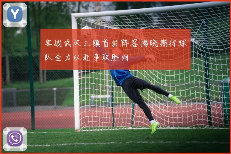 客战武汉三镇首发阵容揭晓期待球队全力以赴争取胜利