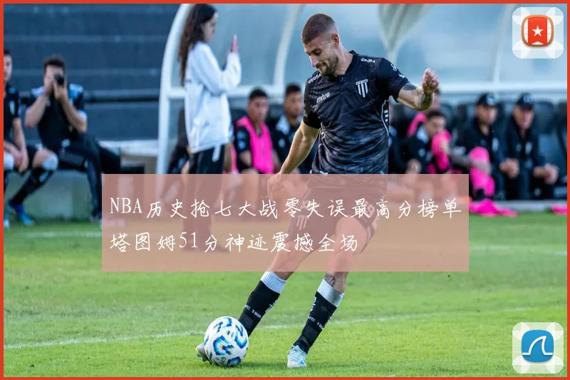 NBA历史抢七大战零失误最高分榜单塔图姆51分神迹震撼全场