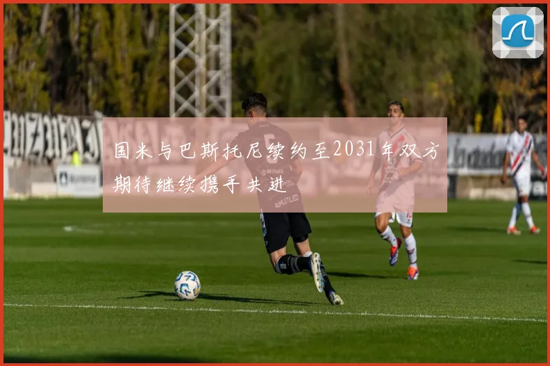 国米与巴斯托尼续约至2031年双方期待继续携手共进