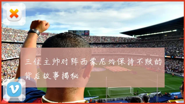 三位主帅对阵西蒙尼均保持不败的背后故事揭秘