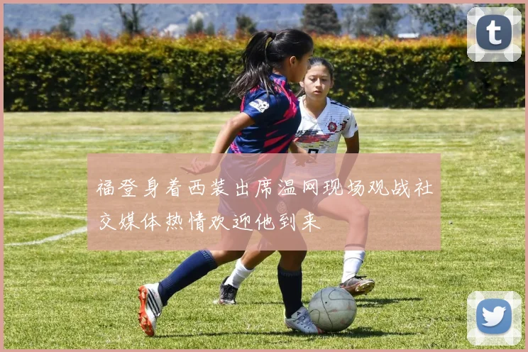 福登身着西装出席温网现场观战社交媒体热情欢迎他到来