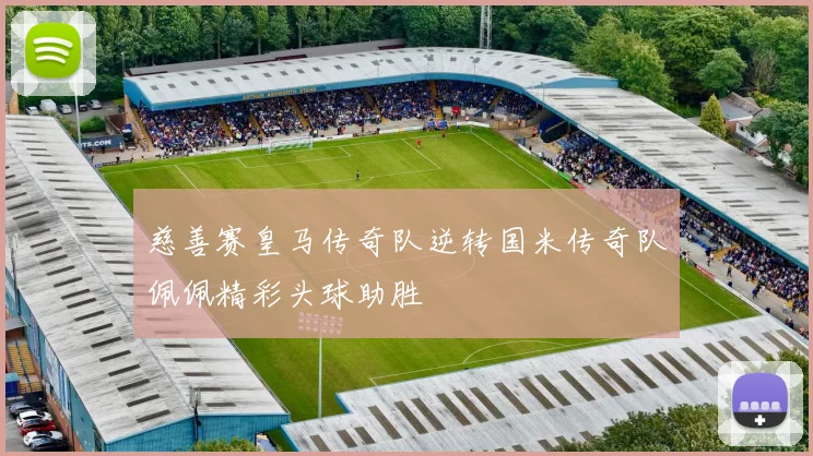 慈善赛皇马传奇队逆转国米传奇队佩佩精彩头球助胜