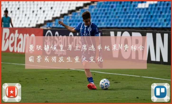 曼联静候皇马主席选举结果M费转会前景或将发生重大变化