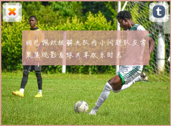姆巴佩积极解决队内小问题队友常聚集观影看球共享欢乐时光