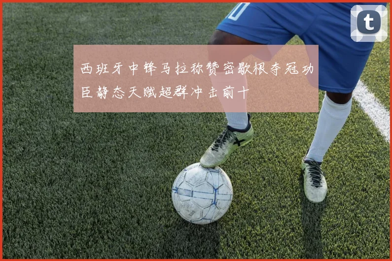 西班牙中锋马拉称赞密歇根夺冠功臣静态天赋超群冲击前十