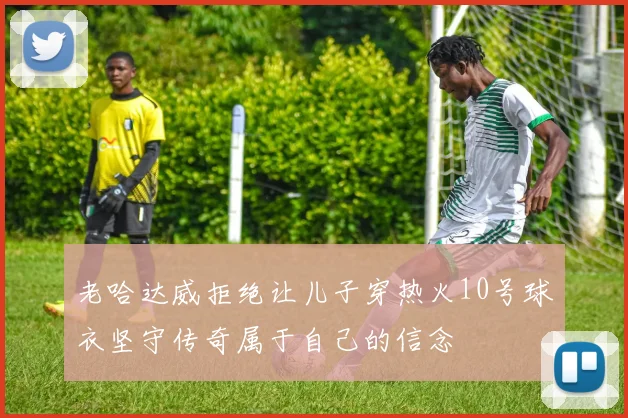 老哈达威拒绝让儿子穿热火10号球衣坚守传奇属于自己的信念
