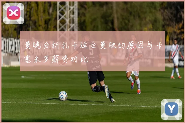 曼晚分析扎卡适合曼联的原因与卡塞米罗薪资对比