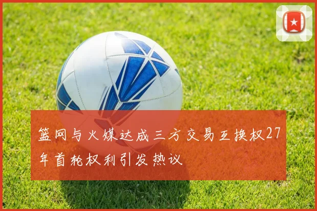 篮网与火媒达成三方交易互换权27年首轮权利引发热议