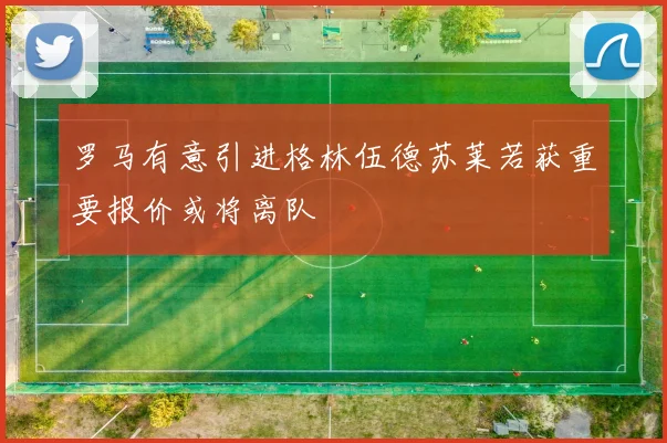 罗马有意引进格林伍德苏莱若获重要报价或将离队