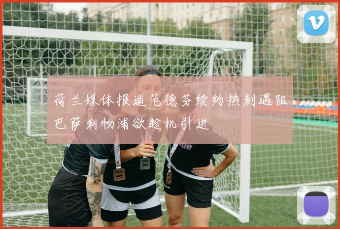 荷兰媒体报道范德芬续约热刺遇阻巴萨利物浦欲趁机引进