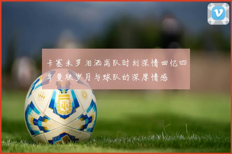 卡塞米罗泪洒离队时刻深情回忆四年曼联岁月与球队的深厚情感