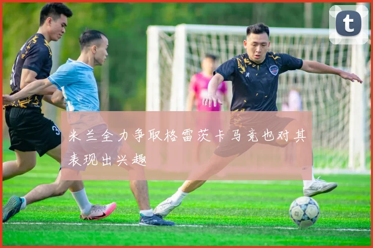 米兰全力争取格雷茨卡马竞也对其表现出兴趣