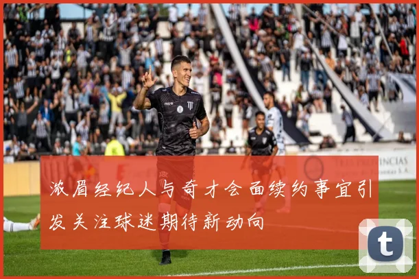浓眉经纪人与奇才会面续约事宜引发关注球迷期待新动向