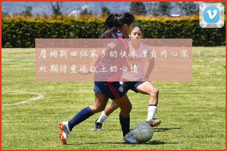 詹姆斯回归家乡的快乐源自内心深处期待重返故土的心情